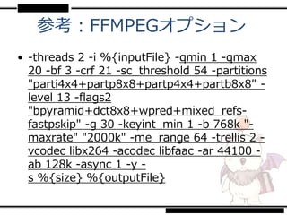 参考：FFMPEGオプション
• -threads 2 -i %{inputFile} -qmin 1 -qmax
  20 -bf 3 -crf 21 -sc_threshold 54 -partitions
  "parti4x4+partp8x8+partp4x4+partb8x8" -
  level 13 -flags2
  "bpyramid+dct8x8+wpred+mixed_refs-
  fastpskip" -g 30 -keyint_min 1 -b 768k "-
  maxrate" "2000k" -me_range 64 -trellis 2 -
  vcodec libx264 -acodec libfaac -ar 44100 -
  ab 128k -async 1 -y -
  s %{size} %{outputFile}
 