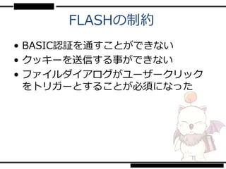 FLASHの制約
• BASIC認証を通すことができない
• クッキーを送信する事ができない
• ファイルダイアログがユーザークリック
  をトリガーとすることが必須になった
 