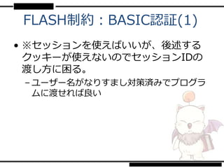 FLASH制約：BASIC認証(1)
• ※セッションを使えばいいが、後述する
  クッキーが使えないのでセッションIDの
  渡し方に困る。
 – ユーザー名がなりすまし対策済みでプログラ
   ムに渡せれば良い
 