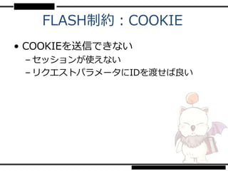 FLASH制約：COOKIE
• COOKIEを送信できない
 – セッションが使えない
 – リクエストパラメータにIDを渡せば良い
 