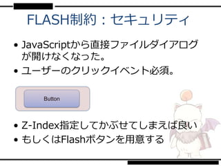 FLASH制約：セキュリティ
• JavaScriptから直接ファイルダイアログ
  が開けなくなった。
• ユーザーのクリックイベント必須。

    Button




• Z-Index指定してかぶせてしまえば良い
• もしくはFlashボタンを用意する
 