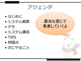 アジェンダ
•   はじめに
•   システム概要   適当な感じで
•   デモ       発表していくよ
•   システム構成
•   TIPS
•   問題点
•   次にやること
 