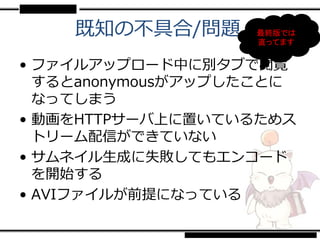 既知の不具合/問題      最終版では
                   直ってます


• ファイルアップロード中に別タブで閲覧
  するとanonymousがアップしたことに
  なってしまう
• 動画をHTTPサーバ上に置いているためス
  トリーム配信ができていない
• サムネイル生成に失敗してもエンコード
  を開始する
• AVIファイルが前提になっている
 