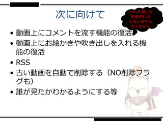 次に向けて      コメント流しは
                  用途的に合
                 わないので入
                  れてません
• 動画上にコメントを流す機能の復活
• 動画上にお絵かきや吹き出しを入れる機
  能の復活
• RSS
• 古い動画を自動で削除する（NO削除フラ
  グも）
• 誰が見たかわかるようにする等
 