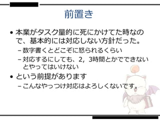 前置き
• 本業がタスク量的に死にかけてた時なの
  で、基本的には対応しない方針だった。
 – 数字書くとどこぞに怒られるくらい
 – 対応するにしても、2，3時間とかでできない
   とやってはいけない
• という前提があります
 – こんなやっつけ対応はよろしくないです。
 