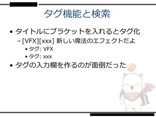 タグ機能と検索
• タイトルにブラケットを入れるとタグ化
 – [VFX][xxx] 新しい魔法のエフェクトだよ
  • タグ: VFX
  • タグ: xxx
• タグの入力欄を作るのが面倒だった
 