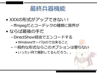 最終兵器機能
• XXXの形式がアップできない！
 – ffmpegだとコーデックの種類に限界が
• ならば最後の手だ
 – DirectShow経由でエンコードする
  • Windowsサーバなので出来ること
 – 一般的な形式ならこのオプションは要らない
  • いったい何で撮影してるんだろう。。
 