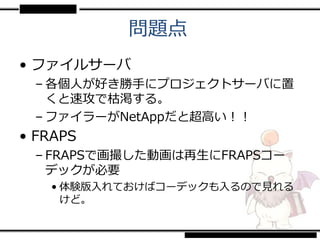 問題点
• ファイルサーバ
 – 各個人が好き勝手にプロジェクトサーバに置
   くと速攻で枯渇する。
 – ファイラーがNetAppだと超高い！！
• FRAPS
 – FRAPSで画撮した動画は再生にFRAPSコー
   デックが必要
   • 体験版入れておけばコーデックも入るので見れる
     けど。
 