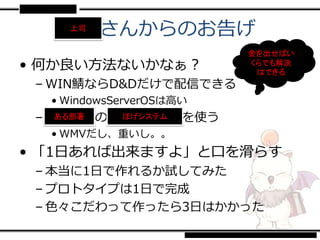 Ｘｘさんからのお告げ
    上司


                         金を出せばい
• 何か良い方法ないかなぁ？           くらでも解決
                          はできる
 – WIN鯖ならD&Dだけで配信できる
  • WindowsServerOSは高い
 – ■■■■の■■■■■■を使う
    ある部署 ほげシステム

  • WMVだし、重いし。。
• 「1日あれば出来ますよ」と口を滑らす
 – 本当に1日で作れるか試してみた
 – プロトタイプは1日で完成
 – 色々こだわって作ったら3日はかかった
 