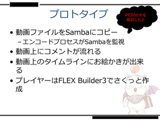 プロトタイプ           RED5とかも
                        検討したよ


• 動画ファイルをSambaにコピー
 – エンコードプロセスがSambaを監視
• 動画上にコメントが流れる
• 動画上のタイムラインにお絵かきが出来
  る
• プレイヤーはFLEX Builder3でさくっと作
  成
 