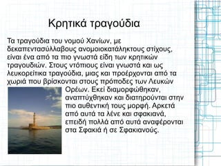 Κρητικά τραγούδια
Τα τραγούδια του νομού Χανίων, με
δεκαπεντασύλλαβους ανομοιοκατάληκτους στίχους,
είναι ένα από τα πιο γνωστά είδη των κρητικών
τραγουδιών. Στους ντόπιους είναι γνωστά και ως
λευκορείτικα τραγούδια, μιας και προέρχονται από τα
χωριά που βρίσκονται στους πρόποδες των Λευκών
                  Ορέων. Εκεί διαμορφώθηκαν,
                  αναπτύχθηκαν και διατηρούνται στην
                  πιο αυθεντική τους μορφή. Αρκετά
                  από αυτά τα λένε και σφακιανά,
                  επειδή πολλά από αυτά αναφέρονται
                  στα Σφακιά ή σε Σφακιανούς.
 