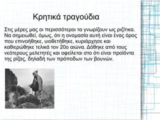 Κρητικά τραγούδια
Στις μέρες μας οι περισσότεροι τα γνωρίζουν ως ριζίτικα.
Να σημειωθεί, όμως, ότι η ονομασία αυτή είναι ένας όρος
που επινοήθηκε, υιοθετήθηκε, κυριάρχησε και
καθιερώθηκε τελικά τον 20ο αιώνα. Δόθηκε από τους
νεότερους μελετητές και οφείλεται στο ότι είναι προϊόντα
της ρίζας, δηλαδή των πρόποδων των βουνών.
 