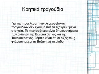 Κρητικά τραγούδια

Για την προέλευση των λευκορείτικων
τραγουδιών δεν έχουμε πολλά εξακριβωμένα
στοιχεία. Τα περισσότερα είναι δημιουργήματα
των αιώνων της Βενετοκρατίας και της
Τουρκοκρατίας. Βέβαιο είναι ότι οι ρίζες τους
φτάνουν μέχρι τη Βυζαντινή περίοδο.
 