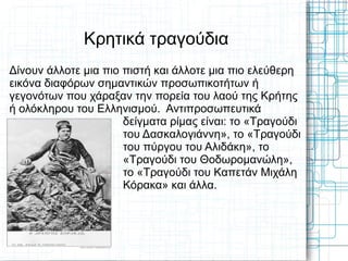 Κρητικά τραγούδια
Δίνουν άλλοτε μια πιο πιστή και άλλοτε μια πιο ελεύθερη
εικόνα διαφόρων σημαντικών προσωπικοτήτων ή
γεγονότων που χάραξαν την πορεία του λαού της Κρήτης
ή ολόκληρου του Ελληνισμού. Αντιπροσωπευτικά
                      δείγματα ρίμας είναι: το «Τραγούδι
                      του Δασκαλογιάννη», το «Τραγούδι
                      του πύργου του Αλιδάκη», το
                      «Τραγούδι του Θοδωρομανώλη»,
                      το «Τραγούδι του Καπετάν Μιχάλη
                      Κόρακα» και άλλα.
 