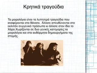 Κρητικά τραγούδια

Τα μοιρολόγια είναι τα λυπητερά τραγούδια που
αναφέρονται στο θάνατο. Άλλοτε απευθύνονται στο
εκλιπόν συγγενικό πρόσωπο κι άλλοτε στον ίδιο το
Χάρο.Χωρίζονται σε δυο γενικές κατηγορίες:τα
μοιρολόγια και στα αυθόρμητα δημιουργήματα της
στιγμής.
 