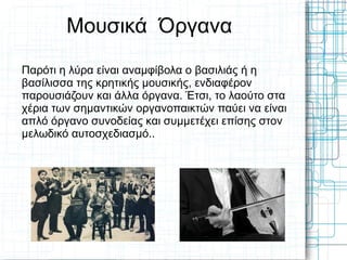 Μουσικά Όργανα
Παρότι η λύρα είναι αναμφίβολα ο βασιλιάς ή η
βασίλισσα της κρητικής μουσικής, ενδιαφέρον
παρουσιάζουν και άλλα όργανα. Έτσι, το λαούτο στα
χέρια των σημαντικών οργανοπαικτών παύει να είναι
απλό όργανο συνοδείας και συμμετέχει επίσης στον
μελωδικό αυτοσχεδιασμό..
 