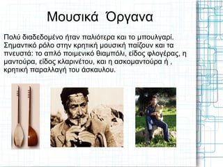 Μουσικά Όργανα
Πολύ διαδεδομένο ήταν παλιότερα και το μπουλγαρί.
Σημαντικό ρόλο στην κρητική μουσική παίζουν και τα
πνευστά: το απλό ποιμενικό θιαμπόλι, είδος φλογέρας, η
μαντούρα, είδος κλαρινέτου, και η ασκομαντούρα ή ,
κρητική παραλλαγή του άσκαυλου.
 