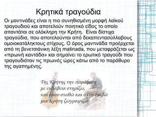 Κρητικά τραγούδια
Οι μαντινάδες είναι η πιο συνηθισμένη μορφή λαϊκού
τραγουδιού και αποτελούν ποιητικό είδος το οποίο
απαντάται σε ολόκληρη την Κρήτη. Είναι δίστιχα
τραγούδια, που αποτελούνται από δεκαπεντασύλλαβους
ομοιοκατάληκτους στίχους. Ο όρος μαντινάδα προέρχεται
από τη βενετσιάνικη λέξη matinada, που μεταφράζεται ως
«πρωινή καντάδα» και σημαίνει το ερωτικό τραγούδι που
τραγουδιόταν τις πρωινές ώρες κάτω από το παράθυρο
της αγαπημένης.
 