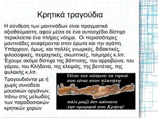 Κρητικά τραγούδια
Η σύνθεση των μαντινάδων είναι πραγματικά
αξιοθαύμαστη, αφού μέσα σε ένα αυτοσχέδιο δίστιχο
περικλείεται ένα πλήρες νόημα. Οι περισσότερες
μαντινάδες αναφέρονται στον έρωτα και την αγάπη.
Υπάρχουν, όμως, και πολλές γνωμικές, διδακτικές,
φιλοσοφικές, πειραχτικές, σκωπτικές, τολμηρές κ.λπ.
Έχουμε ακόμα δίστιχα της βάπτισης, του αρραβώνα, του
γάμου, του Κλήδονα, της κλεψιάς, της βεντέτας, της
φυλακής κ.λπ.
Τραγουδιόνται με ή
χωρίς συνοδεία
μουσικών οργάνων,
πάνω στις μελωδίες
των παραδοσιακών
κρητικών χορών
 