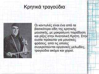 Κρητικά τραγούδια


    Οι κοντυλιές είναι ένα από τα
    βασικότερα είδη της κρητικής
    μουσικής, με μακραίωνη παράδοση
    και ρίζες στην Ανατολική Κρήτη. Στην
    ουσία πρόκειται για μουσικές
    φράσεις, από τις οποίες
    συγκροτούνται οργανικές μελωδίες,
    τραγούδια ακόμα και χοροί.
 