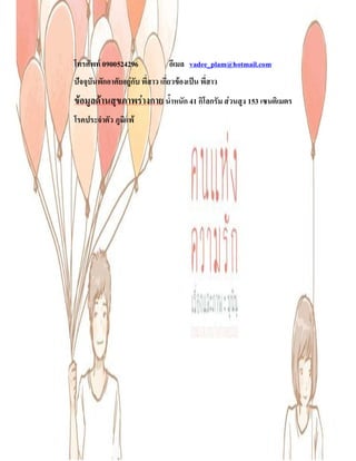 โทรศัพท 0900524296               อีเมล vadee_plam@hotmail.com
ปจจุบันพักอาศัยอยูกับ พี่สาว เกี่ยวของเปน พี่สาว
ขอมูลดานสุขภาพรางกาย น้ําหนัก 41 กิโลกรัม สวนสูง 153 เซนติเมตร
โรคประจําตัว ภูมิแพ
 