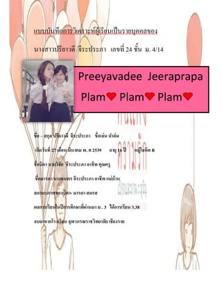 แบบบันทึกการวิเคราะหผูเรียนเปนรายบุคคลของ
นางสาวปรียาวดี จีระประภา เลขที่ 24 ชั้น ม. 4/14

                       Preeyavadee Jeeraprapa
                        Plam                    Plam              Plam

ชื่อ – สกุล ปรียาวดี จีระประภา ชื่อเลน ปาลม

เกิดวันที่ 27 เดือน มีนาคม พ. ศ 2539   อายุ 16 ป   หมูโลหิต B

ชื่อบิดา นายวิชัย จีระประภา อาชีพ คุณครู

ชื่อมารดา นางธนพร จีระประภา อาชีพ แมบาน

สถานะภาพของบิดา- มารดา สมรส

ผลการเรียนในปการศึกษาที่ผานมา ม . 3 ไดการเรียน 3.38

จบมาจากโรงเรียน จุฬาภรณราชวิทยาลัย เชียงราย
 