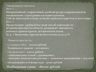 Ожидаемые результаты:
Цель 1
Интерактивный ,современный, удобный ресурс направленный на
ознакомление с культурным наследием региона.
Сайт на нескольких языках позволит привлечь туристов со всего мира.
Цель 2
Предоставляет удобный быстрый способ навигации по
историческим местам области, раскрывает значимость
региона в архитектурном ,историческом плане.
Цель 3 Увеличение туристического потока на 15-20 %

  Финансовая часть:
 Создание сайта - 100000 рублей
  Техническое задание - составлено
 Продвижение – 50000 рублей
  -сми(написание статей + размещение)
  -интернет (контекстная реклама + поисковое продвижение + соц.сети)
 обслуживание в течении года – 30000 рублей
 Необходимая сумма - 180000 рублей
 