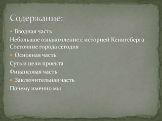  Вводная часть
-Небольшое ознакомление с историей Кенигсберга
-Состояние города сегодня

 Основная часть
-Суть и цели проекта
-Сроки выполнения
-Ожидаемые результаты
-Финансовая часть
-Проекты на стадии разработки

 Заключительная часть
Почему именно мы
 