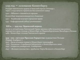 1255 год   – основание Кенигсберга
Рыцари тевтонского ордена и чешский король Оттокар 2
через 2 года начало строительства каменного замка
1300 – Лёбенихт становиться городом
Кенигсберг переименовывается в Альштадт
1327 – Кнайпхоф получает городские права
1333 – Кафедральный собор (упоминание)

XIII в. — 1525 год. Орденский период.
после 13 летней воны Тевтонский Орден признал себя польским вассалом и
переместил свою столицу в Кёнигсберг из Мариенбурга(ныне Мальборк в Польше
1466– Кенигсберг столица Тевтонского ордена

1525 - 1701– светское Прусское Герцогство подвластное Польше
(Герцог Альбрехт )
1523 - была основана первая в Кёнигсберге типография
1529 – Заложение «Серебряной библиотеки» в Кенигсбергском замке
1544 – открылся университет Альбертина
1697 - «Великое посольство», прибытие Петра Великого в Кенигсберг
 