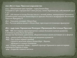 1701-1871 гг годы: Прусское королевство
1724 – объединение трех городов – город Кенигсберг
(каждый из трёх городов имел свою ратушу, своего бургомистра, собственный суд и
т. д.)
1758 – 1762 входит в состав России (после 7 летней войны, императрица Елизовета)
Освобождение жителей Кёнигсберга от присяги России и возвращение Восточной
Пруссии Фридриху II.
1807 - Наполеон посещает Кёнигсберг
1813 - Русские войска входят в Кёнигсберг, преследуя отступающих французов

1871—1945 годы: Германская Империя (Провинция Восточная Пруссия)
XIX - XX этот период характеризуется с самым большим скачком развития.
в течении 19 века было построено
множество бастионов, равелинов, оборонительных валов состоящих из 12 фортов
1845 - начала работу Кёнигсбергская академия художеств
1895 – был пущен первый трамвай
       строится железная дорога Кенигсберг - Берлин,
       проводится газовое освещение
1919 - открыт аэропорт Девау— первый аэропорт Германии и один из первых
аэропортов Европы и мира.
1929 - открытие главного вокзала
 