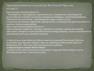 Производственные показатели Восточной Пруссии
на 1930 г:
Была развита промышленность:
- Пивоварение, винокурение, кирпичное дело, коневодство, производство
искусственных камней; находилась папиросная фабрика, кожевенная фабрика.
Производство целлюлозы, производство сахара, спирта, уксуса
и горчицы; резиновая, паркетная, керамическая, мыловаренная промышленность;
имелись лесопильные заводы.
Металлургическая промышленность:
Производились паровозы, трамваи, машины и турбины, заводы
автомашин, тракторов, моторов и сельскохозяйственного оборудования, а также
изготовляются деревянные части для самолётостроения.

17 августа 1944 года советские войска вышли на границу Восточной Пруссии.
17 октября 1944 года взят первый город на территории Восточной Пруссии
Ширвиндт (пос. Кутузово, Краснознаменского района)
9 апреля Капитуляция Кёнигсберга
2 августа в Потсдаме подписано соглашение о передаче Кёнигсберга и части
Восточной Пруссии Советскому Союзу.
 