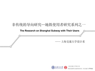 非传统的导向研究—地铁使用者研究系列之一
  The Research on Shanghai Subway with Their Users



                              —— 上海交通大学设计系




                                        上海交通大学设计系
                                        国家创新性实验资助项目 项目编号 ITP040
 
