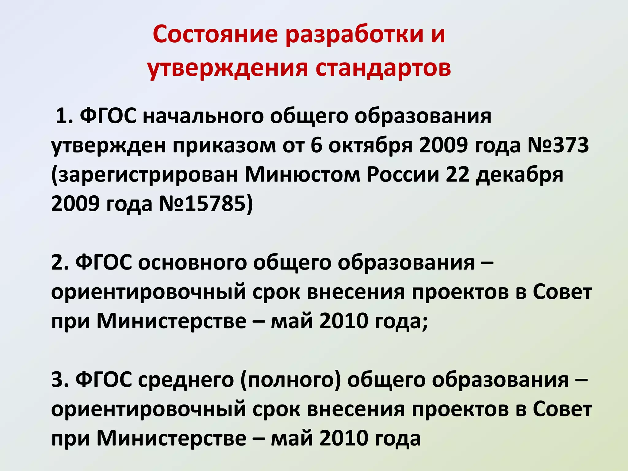Состояние разработки и
        утверждения стандартов
 1. ФГОС начального общего образования
утвержден приказом от 6 октября 2009 года №373
(зарегистрирован Минюстом России 22 декабря
2009 года №15785)

2. ФГОС основного общего образования –
ориентировочный срок внесения проектов в Совет
при Министерстве – май 2010 года;

3. ФГОС среднего (полного) общего образования –
ориентировочный срок внесения проектов в Совет
при Министерстве – май 2010 года
 