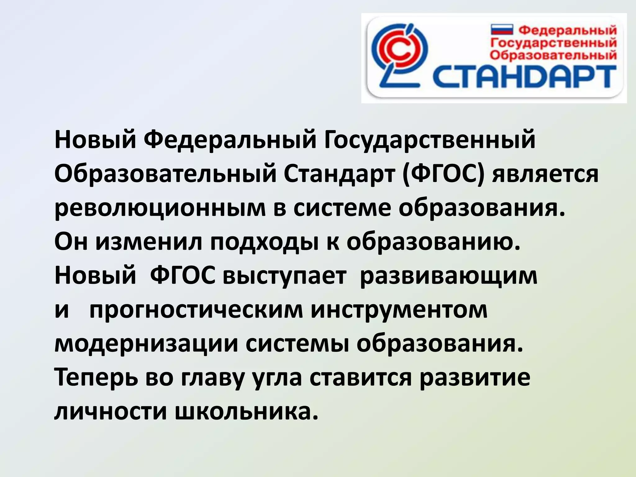 Новый Федеральный Государственный
Образовательный Стандарт (ФГОС) является
революционным в системе образования.
Он изменил подходы к образованию.
Новый ФГОС выступает развивающим
и прогностическим инструментом
модернизации системы образования.
Теперь во главу угла ставится развитие
личности школьника.
 