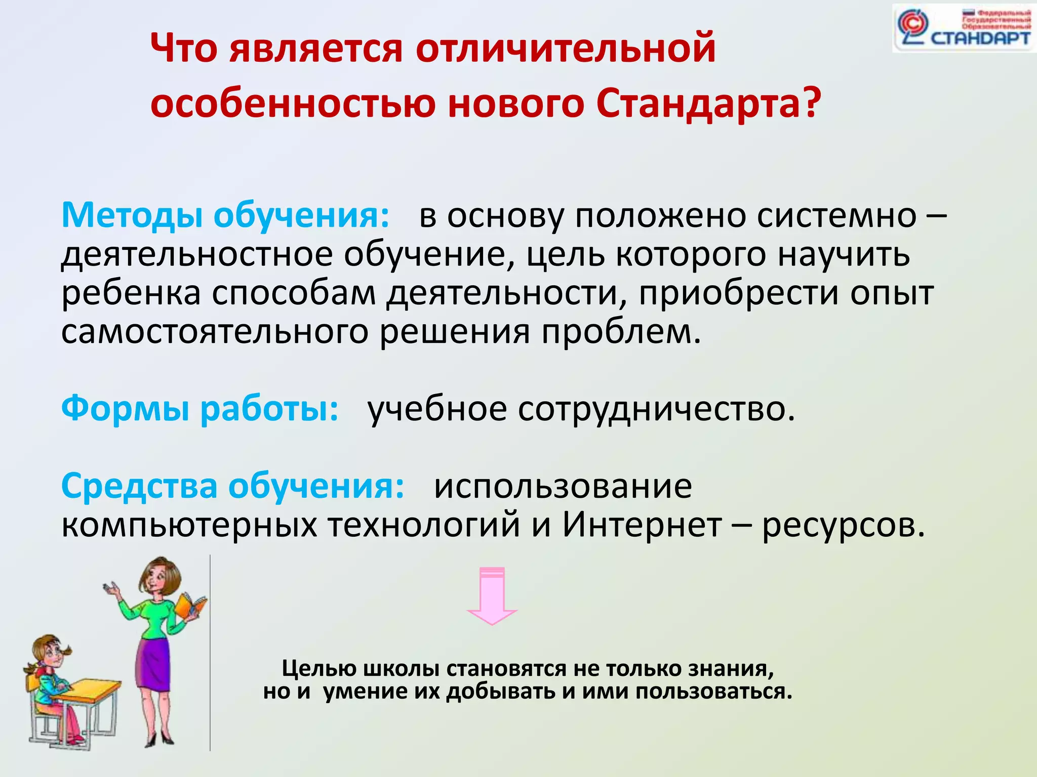 Что является отличительной
    особенностью нового Стандарта?

Методы обучения: в основу положено системно –
деятельностное обучение, цель которого научить
ребенка способам деятельности, приобрести опыт
самостоятельного решения проблем.
Формы работы: учебное сотрудничество.
Средства обучения: использование
компьютерных технологий и Интернет – ресурсов.


           Целью школы становятся не только знания,
          но и умение их добывать и ими пользоваться.
 