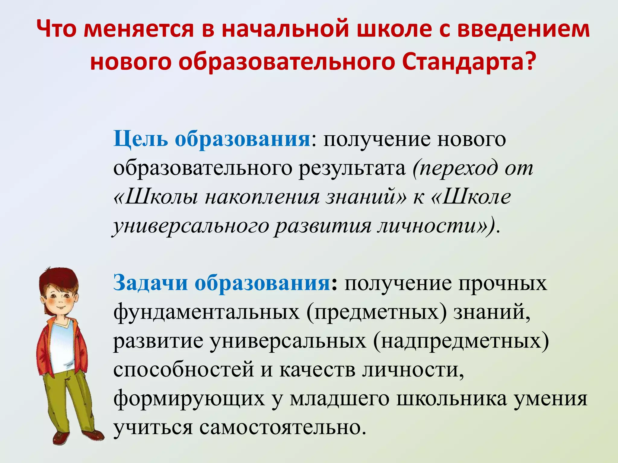 Что меняется в начальной школе с введением
    нового образовательного Стандарта?

     Цель образования: получение нового
     образовательного результата (переход от
     «Школы накопления знаний» к «Школе
     универсального развития личности»).

     Задачи образования: получение прочных
     фундаментальных (предметных) знаний,
     развитие универсальных (надпредметных)
     способностей и качеств личности,
     формирующих у младшего школьника умения
     учиться самостоятельно.
 