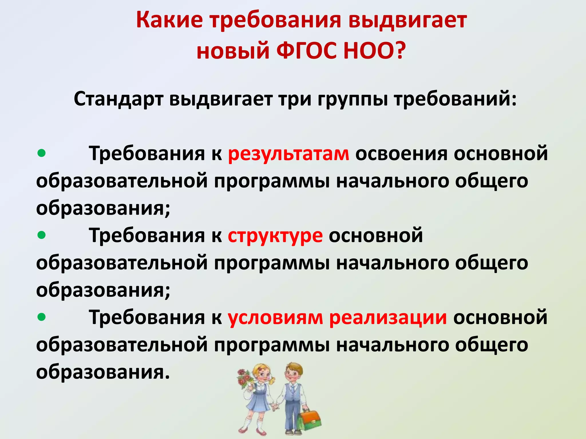 Какие требования выдвигает
             новый ФГОС НОО?
   Стандарт выдвигает три группы требований:

•    Требования к результатам освоения основной
образовательной программы начального общего
образования;
•    Требования к структуре основной
образовательной программы начального общего
образования;
•    Требования к условиям реализации основной
образовательной программы начального общего
образования.
 