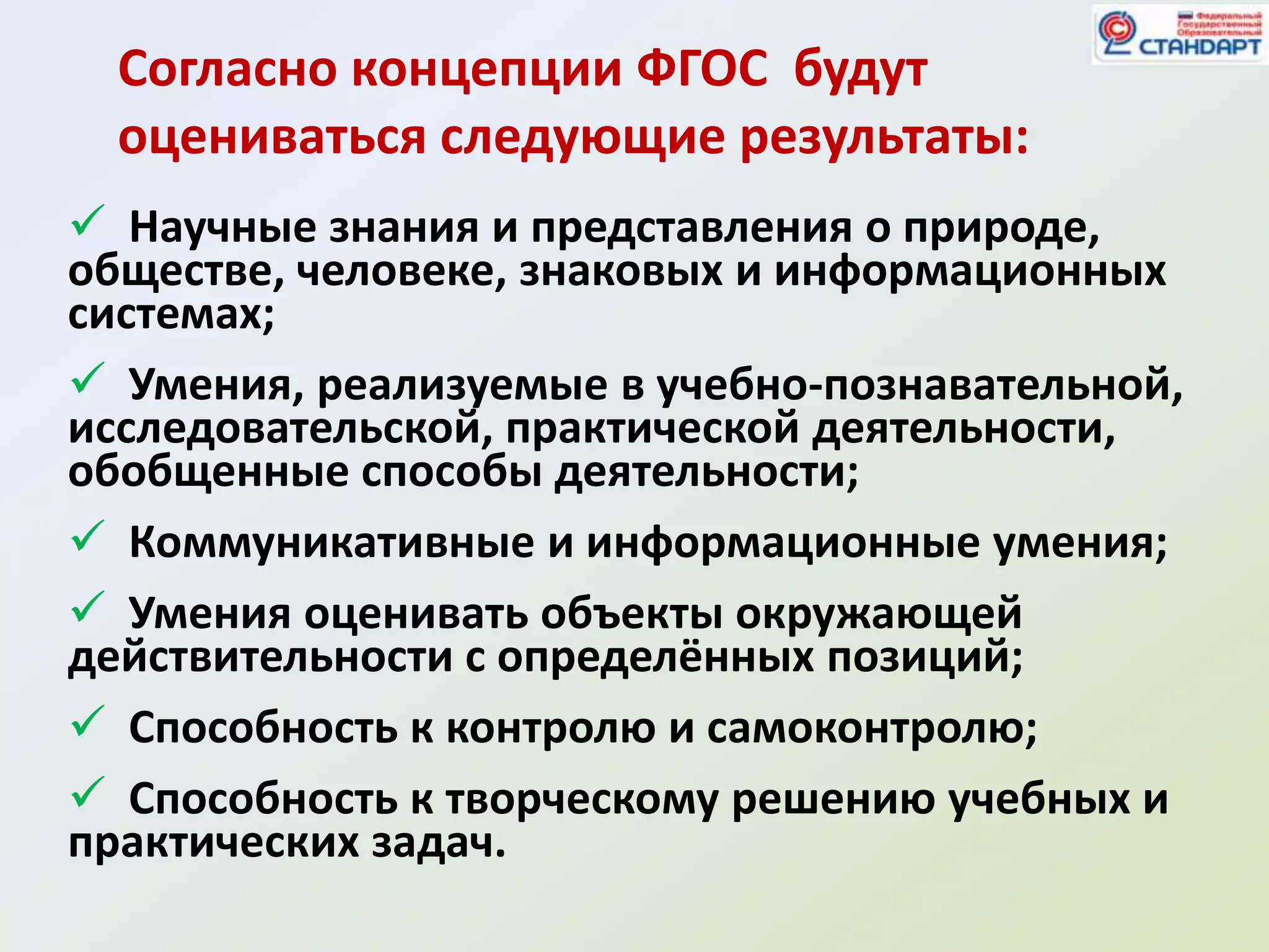 Согласно концепции ФГОС будут
  оцениваться следующие результаты:
 Научные знания и представления о природе,
обществе, человеке, знаковых и информационных
системах;
 Умения, реализуемые в учебно-познавательной,
исследовательской, практической деятельности,
обобщенные способы деятельности;
 Коммуникативные и информационные умения;
 Умения оценивать объекты окружающей
действительности с определённых позиций;
 Способность к контролю и самоконтролю;
 Способность к творческому решению учебных и
практических задач.
 