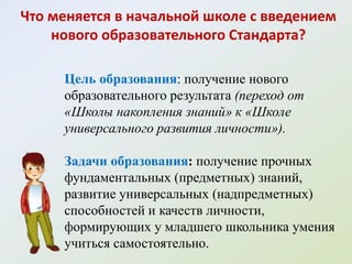 Что меняется в начальной школе с введением
    нового образовательного Стандарта?

     Цель образования: получение нового
     образовательного результата (переход от
     «Школы накопления знаний» к «Школе
     универсального развития личности»).

     Задачи образования: получение прочных
     фундаментальных (предметных) знаний,
     развитие универсальных (надпредметных)
     способностей и качеств личности,
     формирующих у младшего школьника умения
     учиться самостоятельно.
 