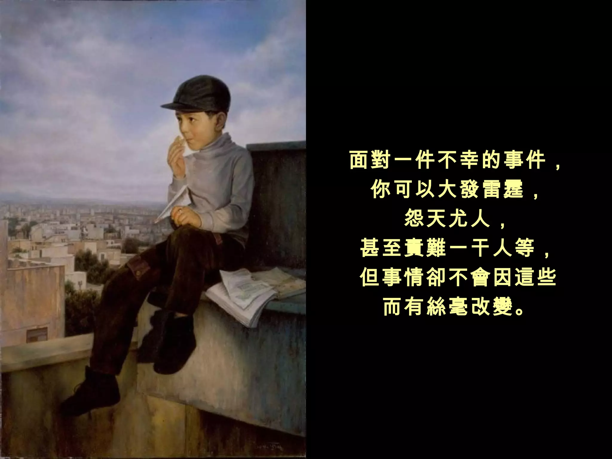 面對一件不幸的事件，
 你可以大發雷霆，
   怨天尤人，
甚至責難一干人等，
但事情卻不會因這些
  而有絲毫改變。
 