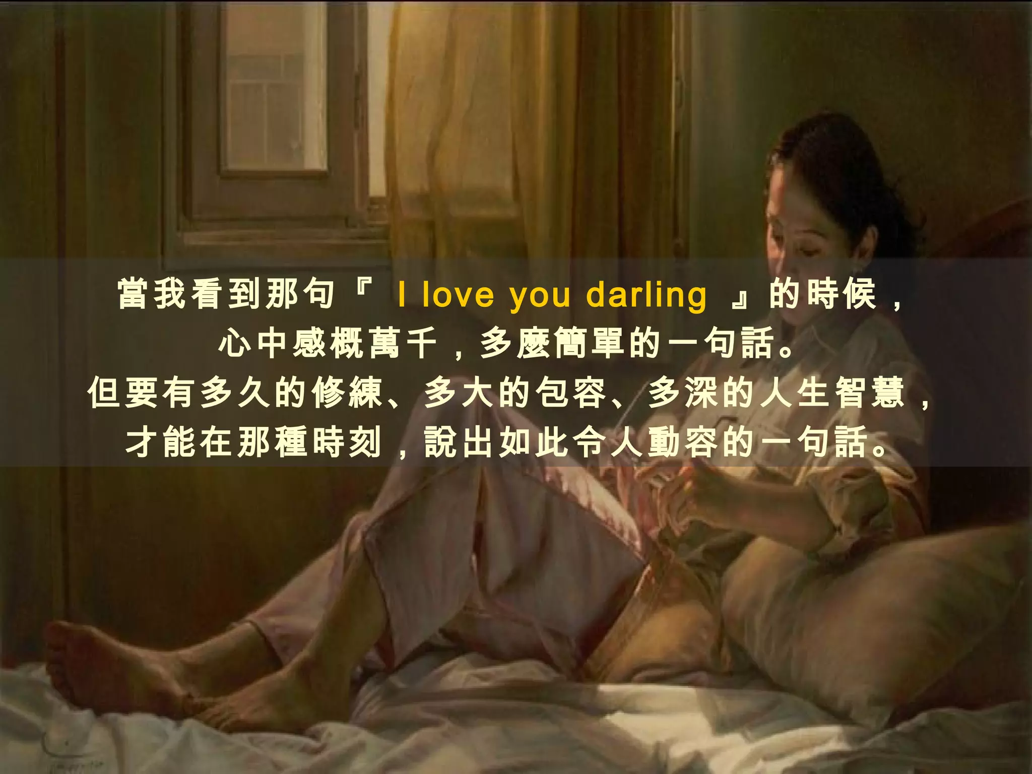 當我看到那句『 I love you darling 』的時候，
    心中感概萬千，多麼簡單的一句話。
但要有多久的修練、多大的包容、多深的人生智慧，
 才能在那種時刻，說出如此令人動容的一句話。
 