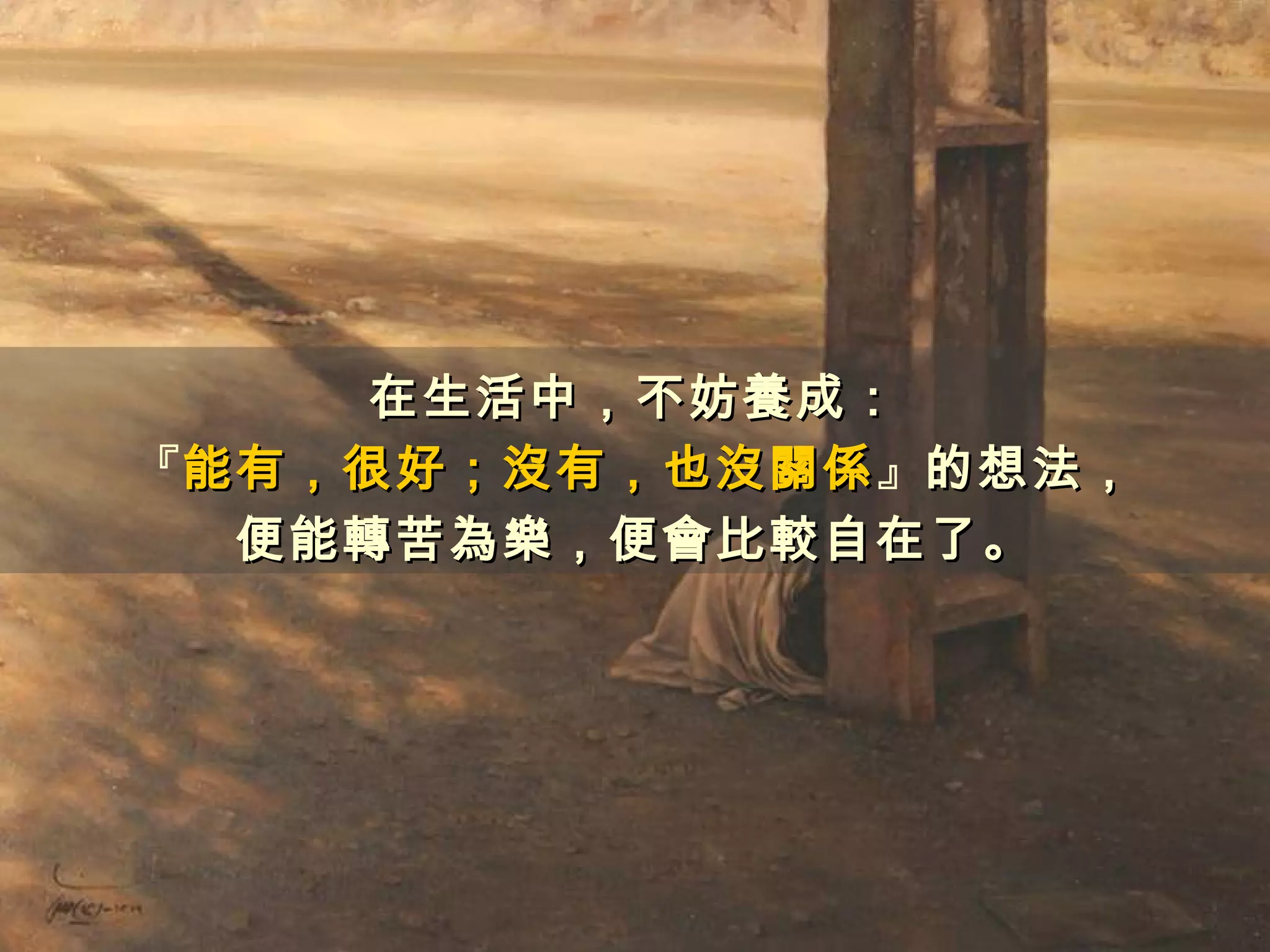 在生活中，不妨養成：
『能有，很好；沒有，也沒關係』的想法，
 能有，很好；沒有，也沒關係
  便能轉苦為樂，便會比較自在了。
 