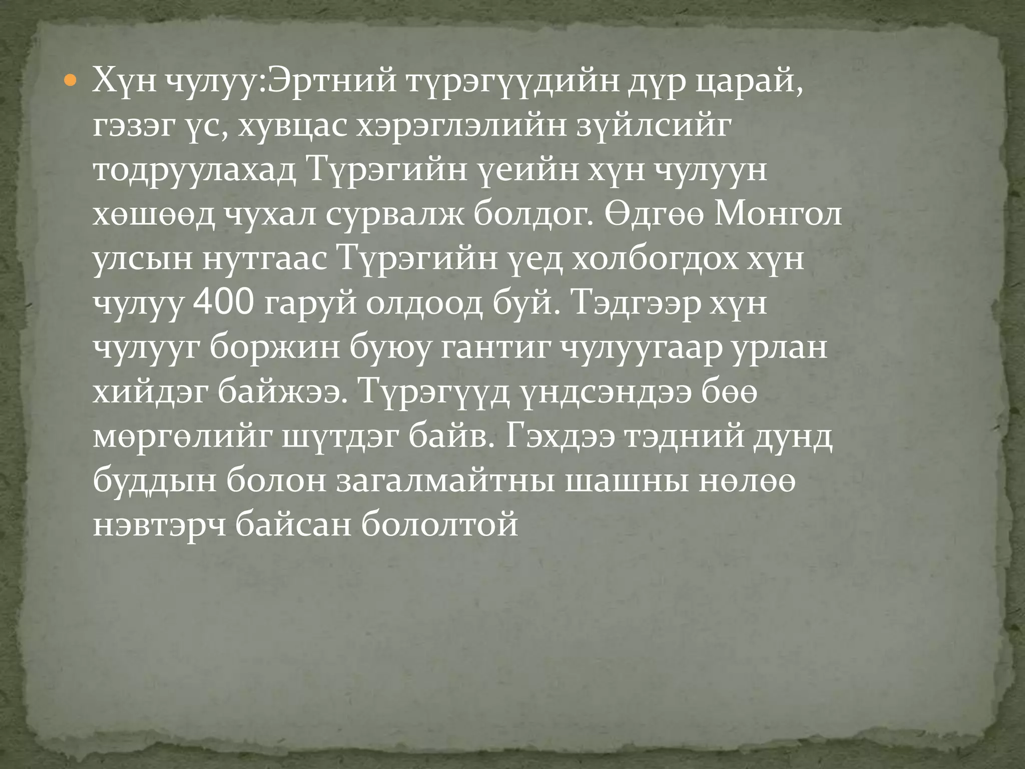  Хүн чулуу:Эртний түрэгүүдийн дүр царай,
 гэзэг үс, хувцас хэрэглэлийн зүйлсийг
 тодруулахад Түрэгийн үеийн хүн чулуун
 хөшөөд чухал сурвалж болдог. Өдгөө Монгол
 улсын нутгаас Түрэгийн үед холбогдох хүн
 чулуу 400 гаруй олдоод буй. Тэдгээр хүн
 чулууг боржин буюу гантиг чулуугаар урлан
 хийдэг байжээ. Түрэгүүд үндсэндээ бөө
 мөргөлийг шүтдэг байв. Гэхдээ тэдний дунд
 буддын болон загалмайтны шашны нөлөө
 нэвтэрч байсан бололтой
 