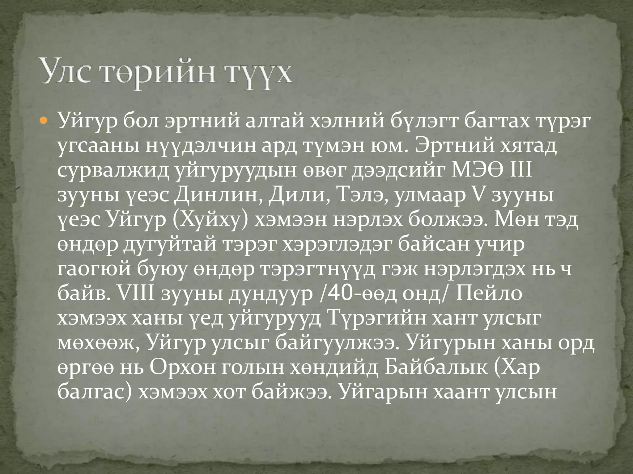  Уйгур бол эртний алтай хэлний бүлэгт багтах түрэг
 угсааны нүүдэлчин ард түмэн юм. Эртний хятад
 сурвалжид уйгуруудын өвөг дээдсийг МЭӨ III
 зууны үеэс Динлин, Дили, Тэлэ, улмаар V зууны
 үеэс Уйгур (Хуйху) хэмээн нэрлэх болжээ. Мөн тэд
 өндөр дугуйтай тэрэг хэрэглэдэг байсан учир
 гаогюй буюу өндөр тэрэгтнүүд гэж нэрлэгдэх нь ч
 байв. VIII зууны дундуур /40-өөд онд/ Пейло
 хэмээх ханы үед уйгурууд Түрэгийн хант улсыг
 мөхөөж, Уйгур улсыг байгуулжээ. Уйгурын ханы орд
 өргөө нь Орхон голын хөндийд Байбалык (Хар
 балгас) хэмээх хот байжээ. Уйгарын хаант улсын
 
