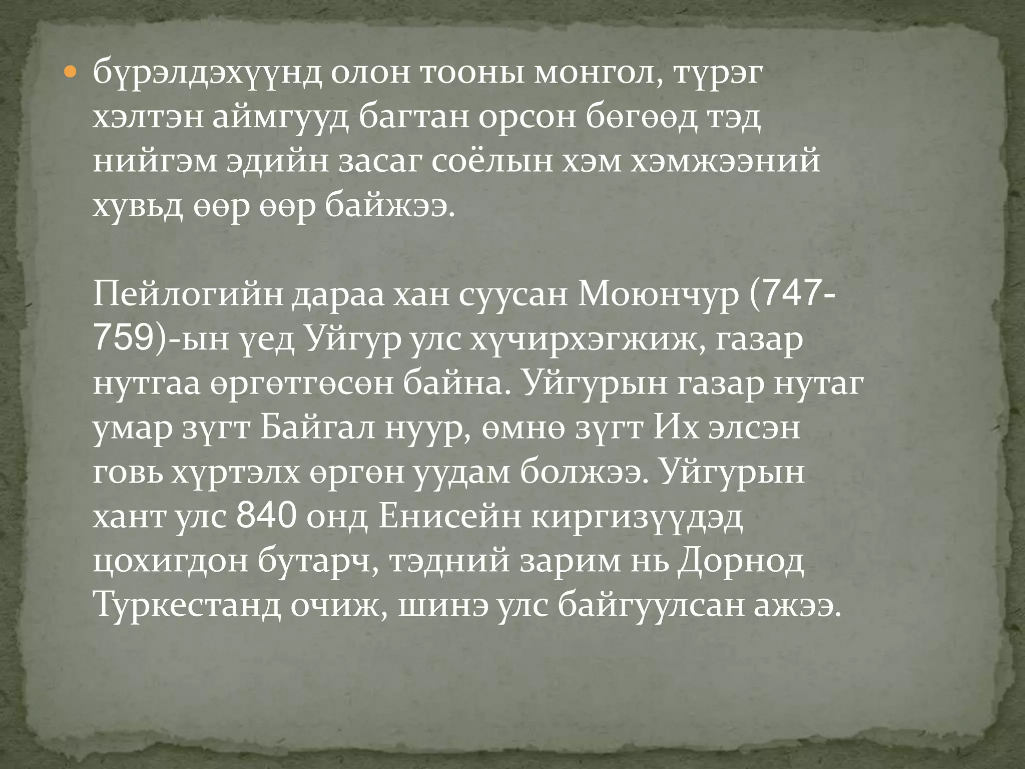  бүрэлдэхүүнд олон тооны монгол, түрэг
 хэлтэн аймгууд багтан орсон бөгөөд тэд
 нийгэм эдийн засаг соёлын хэм хэмжээний
 хувьд өөр өөр байжээ.

 Пейлогийн дараа хан суусан Моюнчур (747-
 759)-ын үед Уйгур улс хүчирхэгжиж, газар
 нутгаа өргөтгөсөн байна. Уйгурын газар нутаг
 умар зүгт Байгал нуур, өмнө зүгт Их элсэн
 говь хүртэлх өргөн уудам болжээ. Уйгурын
 хант улс 840 онд Енисейн киргизүүдэд
 цохигдон бутарч, тэдний зарим нь Дорнод
 Туркестанд очиж, шинэ улс байгуулсан ажээ.
 