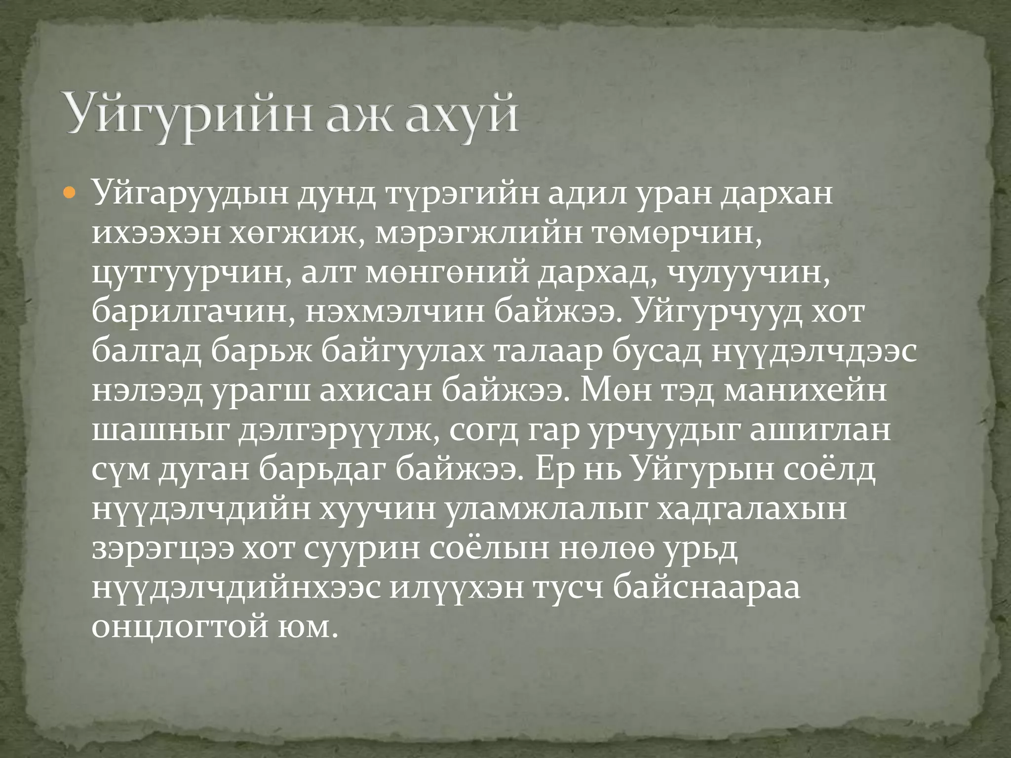  Уйгаруудын дунд түрэгийн адил уран дархан
 ихээхэн хөгжиж, мэрэгжлийн төмөрчин,
 цутгуурчин, алт мөнгөний дархад, чулуучин,
 барилгачин, нэхмэлчин байжээ. Уйгурчууд хот
 балгад барьж байгуулах талаар бусад нүүдэлчдээс
 нэлээд урагш ахисан байжээ. Мөн тэд манихейн
 шашныг дэлгэрүүлж, согд гар урчуудыг ашиглан
 сүм дуган барьдаг байжээ. Ер нь Уйгурын соёлд
 нүүдэлчдийн хуучин уламжлалыг хадгалахын
 зэрэгцээ хот суурин соёлын нөлөө урьд
 нүүдэлчдийнхээс илүүхэн тусч байснаараа
 онцлогтой юм.
 