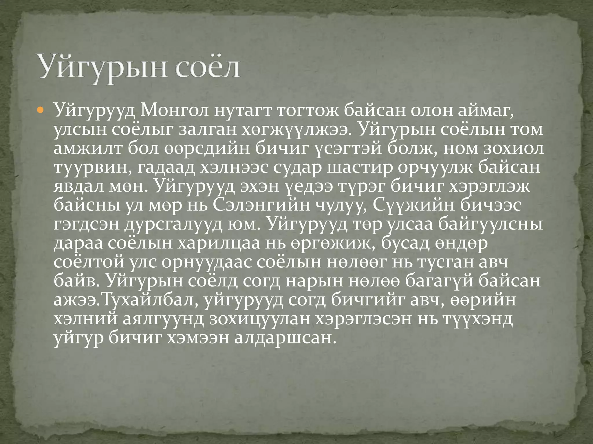  Уйгурууд Монгол нутагт тогтож байсан олон аймаг,
 улсын соёлыг залган хөгжүүлжээ. Уйгурын соёлын том
 амжилт бол өөрсдийн бичиг үсэгтэй болж, ном зохиол
 туурвин, гадаад хэлнээс судар шастир орчуулж байсан
 явдал мөн. Уйгурууд эхэн үедээ түрэг бичиг хэрэглэж
 байсны ул мөр нь Сэлэнгийн чулуу, Сүүжийн бичээс
 гэгдсэн дурсгалууд юм. Уйгурууд төр улсаа байгуулсны
 дараа соёлын харилцаа нь өргөжиж, бусад өндөр
 соёлтой улс орнуудаас соёлын нөлөөг нь тусган авч
 байв. Уйгурын соёлд согд нарын нөлөө багагүй байсан
 ажээ.Тухайлбал, уйгурууд согд бичгийг авч, өөрийн
 хэлний аялгуунд зохицуулан хэрэглэсэн нь түүхэнд
 уйгур бичиг хэмээн алдаршсан.
 