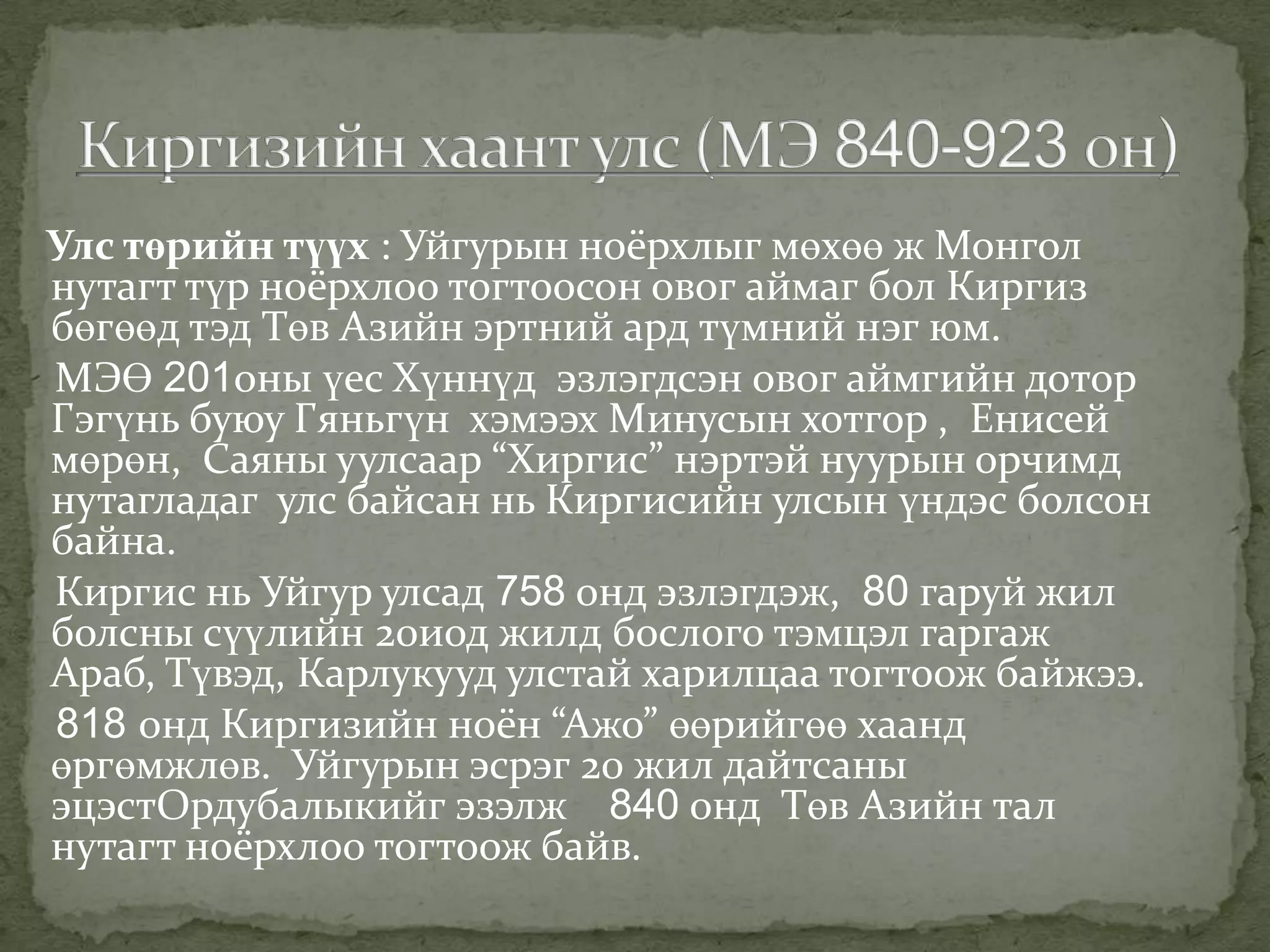 Улс төрийн түүх : Уйгурын ноёрхлыг мөхөө ж Монгол
нутагт түр ноёрхлоо тогтоосон овог аймаг бол Киргиз
бөгөөд тэд Төв Азийн эртний ард түмний нэг юм.
МЭӨ 201оны үес Хүннүд эзлэгдсэн овог аймгийн дотор
Гэгүнь буюу Гяньгүн хэмээх Минусын хотгор , Енисей
мөрөн, Саяны уулсаар “Хиргис” нэртэй нуурын орчимд
нутагладаг улс байсан нь Киргисийн улсын үндэс болсон
байна.
Киргис нь Уйгур улсад 758 онд эзлэгдэж, 80 гаруй жил
болсны сүүлийн 20иод жилд бослого тэмцэл гаргаж
Араб, Түвэд, Карлукууд улстай харилцаа тогтоож байжээ.
818 онд Киргизийн ноён “Ажо” өөрийгөө хаанд
өргөмжлөв. Уйгурын эсрэг 20 жил дайтсаны
эцэстОрдубалыкийг эзэлж 840 онд Төв Азийн тал
нутагт ноёрхлоо тогтоож байв.
 