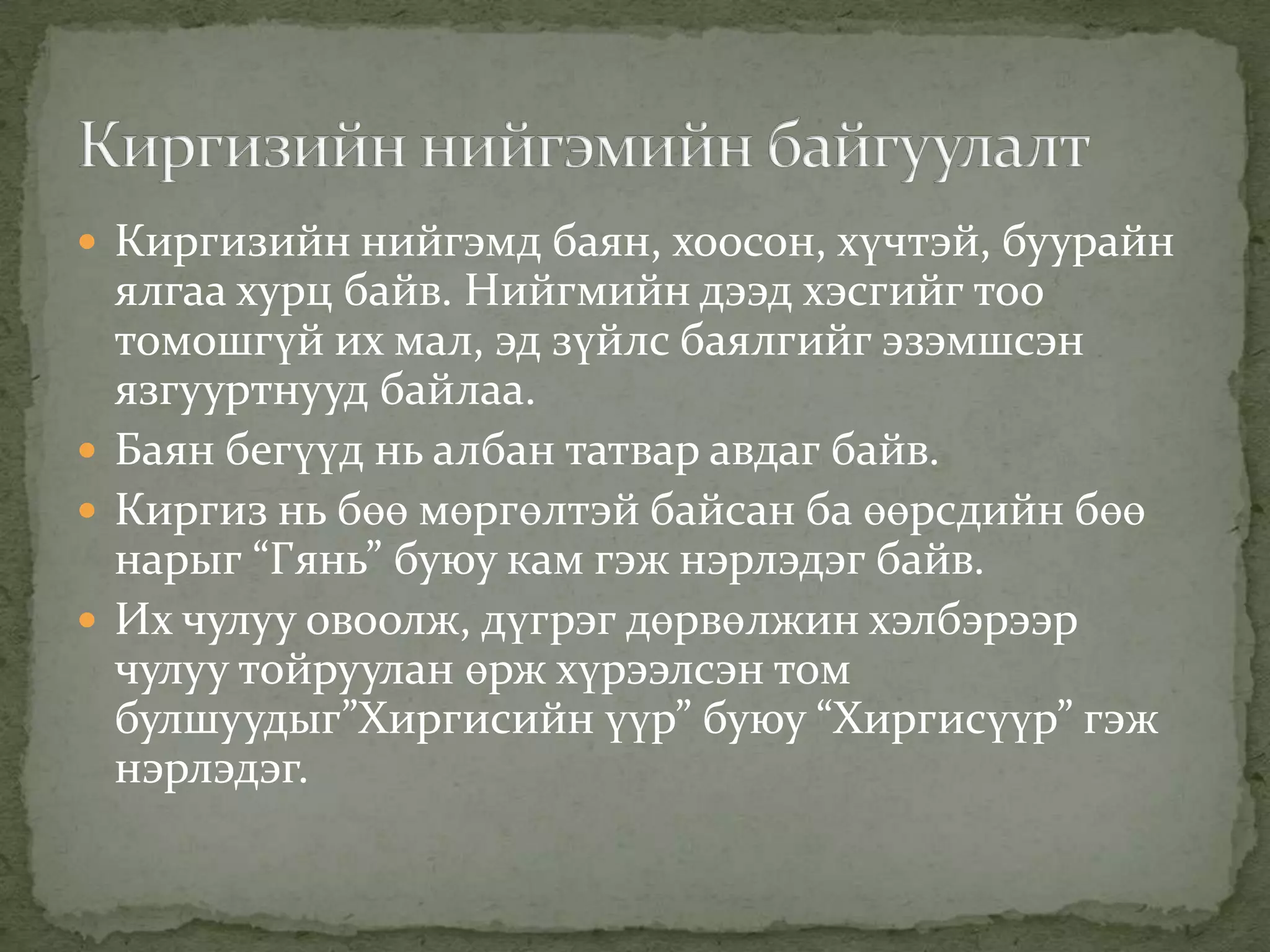  Киргизийн нийгэмд баян, хоосон, хүчтэй, буурайн
  ялгаа хурц байв. Нийгмийн дээд хэсгийг тоо
  томошгүй их мал, эд зүйлс баялгийг эзэмшсэн
  язгууртнууд байлаа.
 Баян бегүүд нь албан татвар авдаг байв.
 Киргиз нь бөө мөргөлтэй байсан ба өөрсдийн бөө
  нарыг “Гянь” буюу кам гэж нэрлэдэг байв.
 Их чулуу овоолж, дүгрэг дөрвөлжин хэлбэрээр
  чулуу тойруулан өрж хүрээлсэн том
  булшуудыг”Хиргисийн үүр” буюу “Хиргисүүр” гэж
  нэрлэдэг.
 