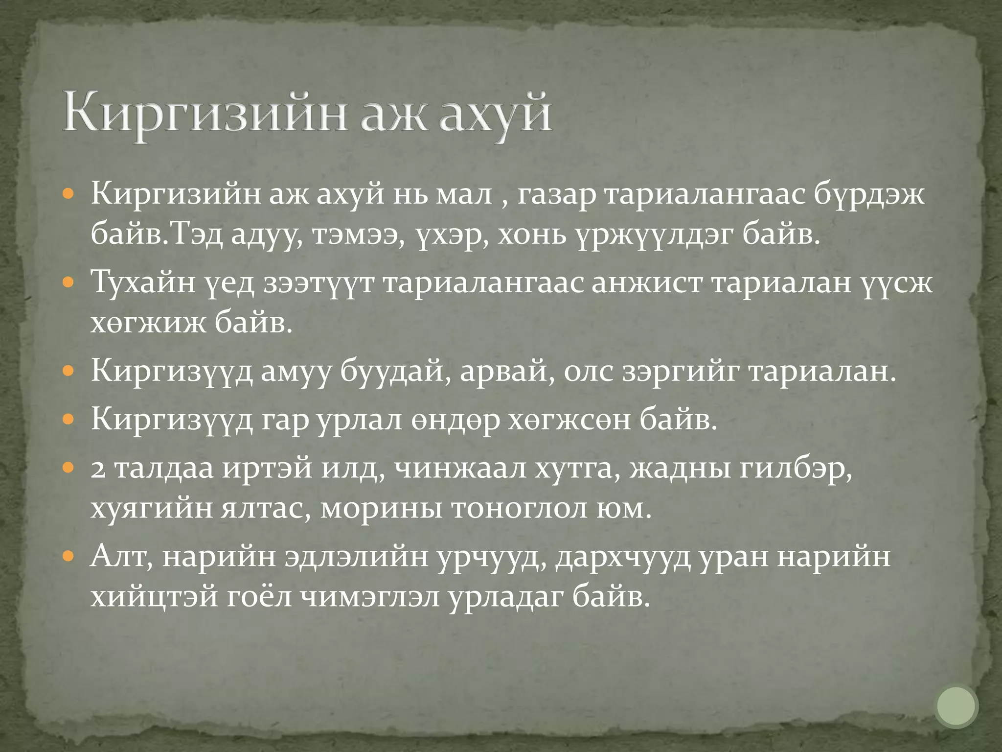  Киргизийн аж ахуй нь мал , газар тариалангаас бүрдэж
    байв.Тэд адуу, тэмээ, үхэр, хонь үржүүлдэг байв.
   Тухайн үед зээтүүт тариалангаас анжист тариалан үүсж
    хөгжиж байв.
   Киргизүүд амуу буудай, арвай, олс зэргийг тариалан.
   Киргизүүд гар урлал өндөр хөгжсөн байв.
   2 талдаа иртэй илд, чинжаал хутга, жадны гилбэр,
    хуягийн ялтас, морины тоноглол юм.
   Алт, нарийн эдлэлийн урчууд, дархчууд уран нарийн
    хийцтэй гоёл чимэглэл урладаг байв.
 